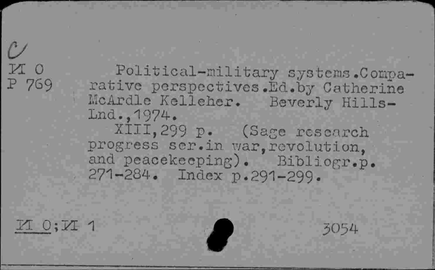 ﻿FE 0 P 769
Political-military systems.Comparative perspectives.Ed.by Catherine McArdle Kelleher. Beverly Hills-Lnd.,1974.
XIII,299 P« (Sage research progress ser.in war,revolution, and peacekeeping). Bibliogr.p. 271-284. Index p.291-299.
VL O;FE 1
3054